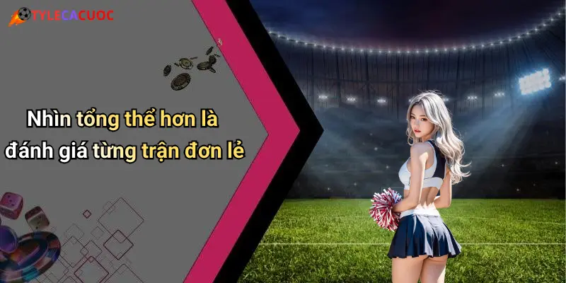 Nhìn tổng thể hơn là đánh giá từng trận đơn lẻ