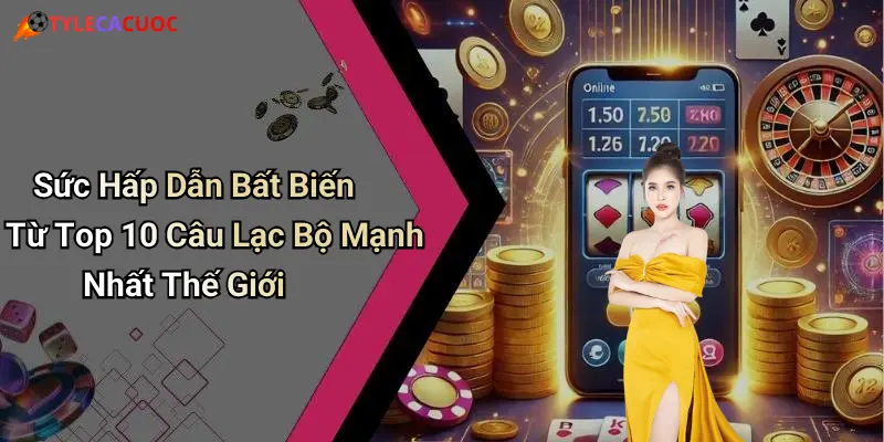 Sức Hấp Dẫn Bất Biến Từ Top 10 Câu Lạc Bộ Mạnh Nhất Thế Giới